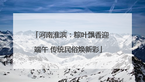 河南淮滨：粽叶飘香迎端午 传统民俗焕新彩