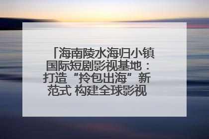 海南陵水海归小镇国际短剧影视基地：打造“拎包出海”新范式 构建全球影视产业“新热土”