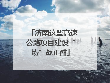 济南这些高速公路项目建设“热”战正酣