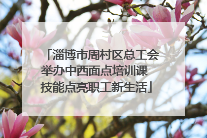 淄博市周村区总工会举办中西面点培训课 技能点亮职工新生活