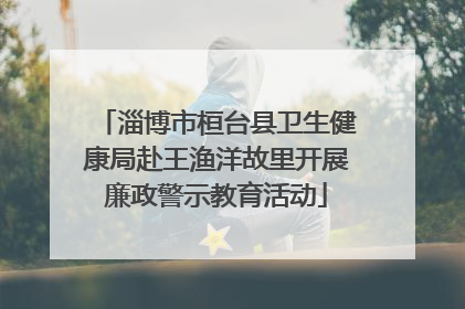 淄博市桓台县卫生健康局赴王渔洋故里开展廉政警示教育活动