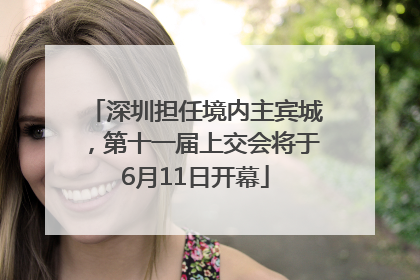 深圳担任境内主宾城，第十一届上交会将于6月11日开幕