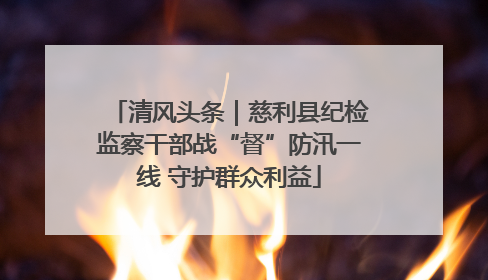 清风头条｜慈利县纪检监察干部战“督”防汛一线 守护群众利益