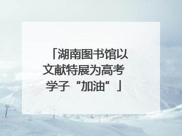 湖南图书馆以文献特展为高考学子“加油”