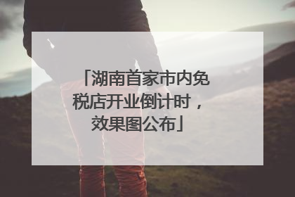 湖南首家市内免税店开业倒计时，效果图公布
