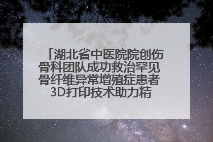 湖北省中医院院创伤骨科团队成功救治罕见骨纤维异常增殖症患者 3D打印技术助力精准矫形手术