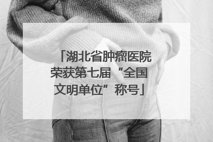 湖北省肿瘤医院荣获第七届“全国文明单位”称号