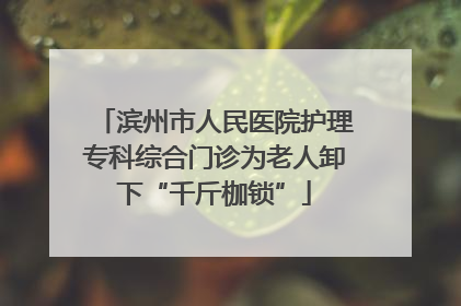 滨州市人民医院护理专科综合门诊为老人卸下“千斤枷锁”