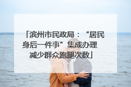 滨州市民政局：“居民身后一件事”集成办理 减少群众跑腿次数