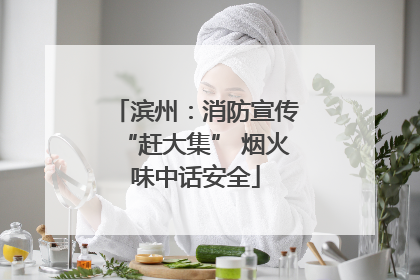 滨州：消防宣传“赶大集” 烟火味中话安全