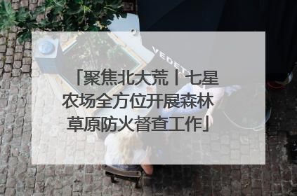 聚焦北大荒丨七星农场全方位开展森林草原防火督查工作