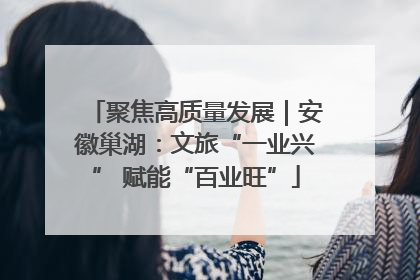 聚焦高质量发展｜安徽巢湖：文旅“一业兴” 赋能“百业旺”