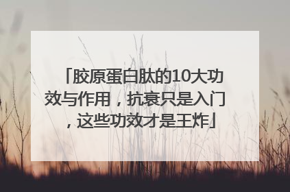胶原蛋白肽的10大功效与作用，抗衰只是入门，这些功效才是王炸
