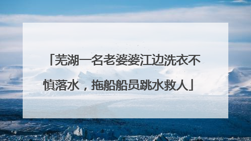 芜湖一名老婆婆江边洗衣不慎落水，拖船船员跳水救人