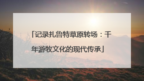 记录扎鲁特草原转场：千年游牧文化的现代传承