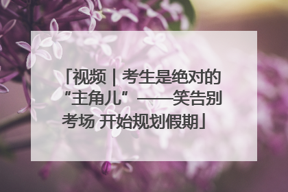 视频｜考生是绝对的“主角儿”——笑告别考场 开始规划假期