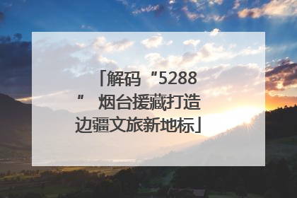 解码“5288” 烟台援藏打造边疆文旅新地标