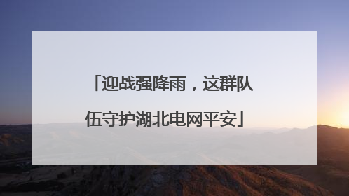迎战强降雨，这群队伍守护湖北电网平安