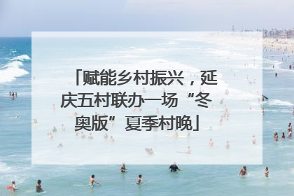 赋能乡村振兴，延庆五村联办一场“冬奥版”夏季村晚