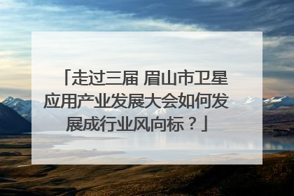 走过三届 眉山市卫星应用产业发展大会如何发展成行业风向标？