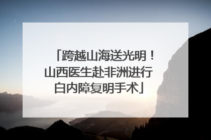 跨越山海送光明！山西医生赴非洲进行白内障复明手术