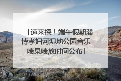 速来探！端午假期淄博孝妇河湿地公园音乐喷泉喷放时间公布