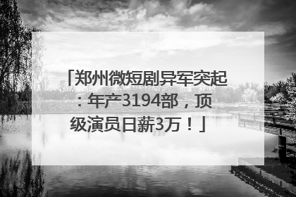 郑州微短剧异军突起：年产3194部，顶级演员日薪3万！