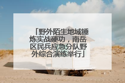 野外陌生地域锤炼实战硬功，南岳区民兵应急分队野外综合演练举行