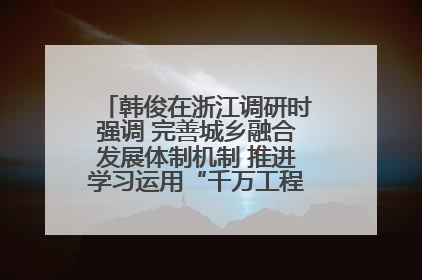 韩俊在浙江调研时强调 完善城乡融合发展体制机制 推进学习运用“千万工程”经验走深走实