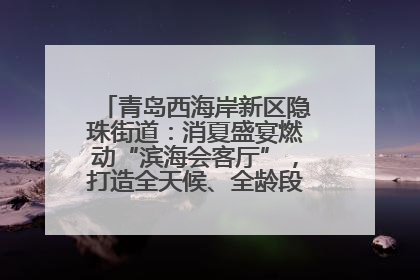 青岛西海岸新区隐珠街道：消夏盛宴燃动“滨海会客厅”，打造全天候、全龄段消费生态圈