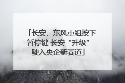 长安、东风重组按下暂停键 长安“升级”驶入央企新赛道