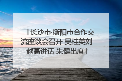 长沙市·衡阳市合作交流座谈会召开 吴桂英刘越高讲话 朱健出席