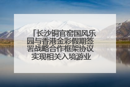 长沙铜官窑国风乐园与香港金彩假期签署战略合作框架协议 实现相关入境游业务增收超亿元