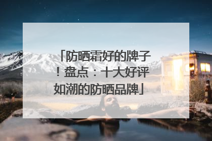 防晒霜好的牌子！盘点：十大好评如潮的防晒品牌