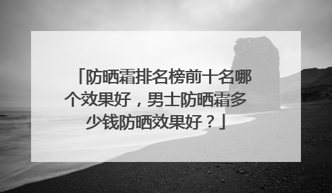 防晒霜排名榜前十名哪个效果好，男士防晒霜多少钱防晒效果好？