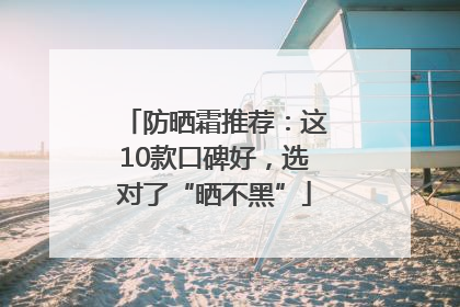 防晒霜推荐：这10款口碑好，选对了“晒不黑”