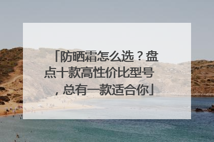 防晒霜怎么选？盘点十款高性价比型号，总有一款适合你
