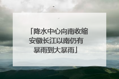 降水中心向南收缩 安徽长江以南仍有暴雨到大暴雨