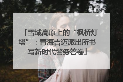 雪域高原上的“枫桥灯塔”：青海吉迈派出所书写新时代警务答卷