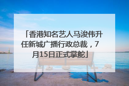 香港知名艺人马浚伟升任新城广播行政总裁，7月15日正式掌舵