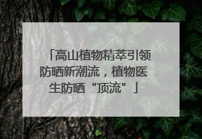 高山植物精萃引领防晒新潮流，植物医生防晒“顶流”