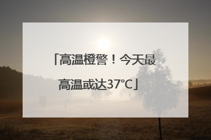 高温橙警！今天最高温或达37℃