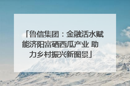 鲁信集团:金融活水赋能济阳富硒西瓜产业 助力乡村振兴新图景