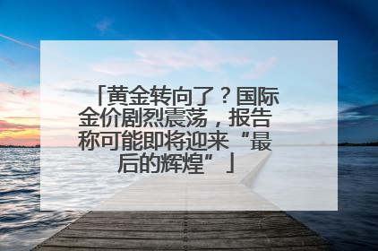 黄金转向了？国际金价剧烈震荡，报告称可能即将迎来“最后的辉煌”