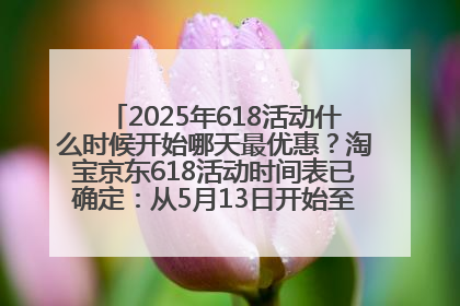 2025年618活动什么时候开始哪天最优惠？淘宝京东618活动时间表已确定：从5月13日开始至6月18日结束