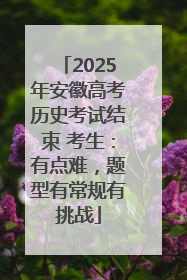 2025年安徽高考历史考试结束 考生：有点难，题型有常规有挑战