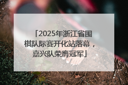 2025年浙江省围棋队际赛开化站落幕，嘉兴队荣膺冠军