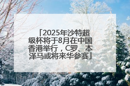 2025年沙特超级杯将于8月在中国香港举行，C罗、本泽马或将来华参赛