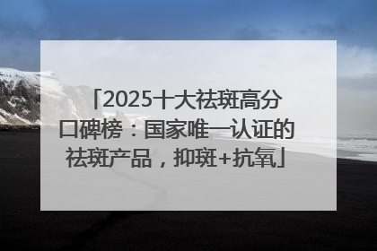2025十大祛斑高分口碑榜：国家唯一认证的祛斑产品，抑斑+抗氧