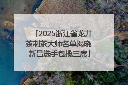 2025浙江省龙井茶制茶大师名单揭晓 新昌选手包揽三席